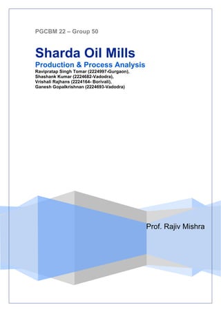 PGCBM 22 – Group 50



Sharda Oil Mills
Production & Process Analysis
Ravipratap Singh Tomar (2224997-Gurgaon),
Shashank Kumar (2224682-Vadodra),
Vrishali Rajhans (2224164- Borivali),
Ganesh Gopalkrishnan (2224693-Vadodra)




                                            Prof. Rajiv Mishra
 