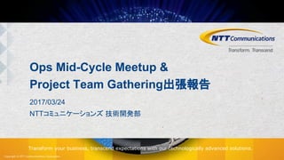 Copyright © NTT Communications Corporation.
Transform your business, transcend expectations with our technologically advanced solutions.
Ops Mid-Cycle Meetup &
Project Team Gathering出張報告
2017/03/24
NTTコミュニケーションズ 技術開発部
 