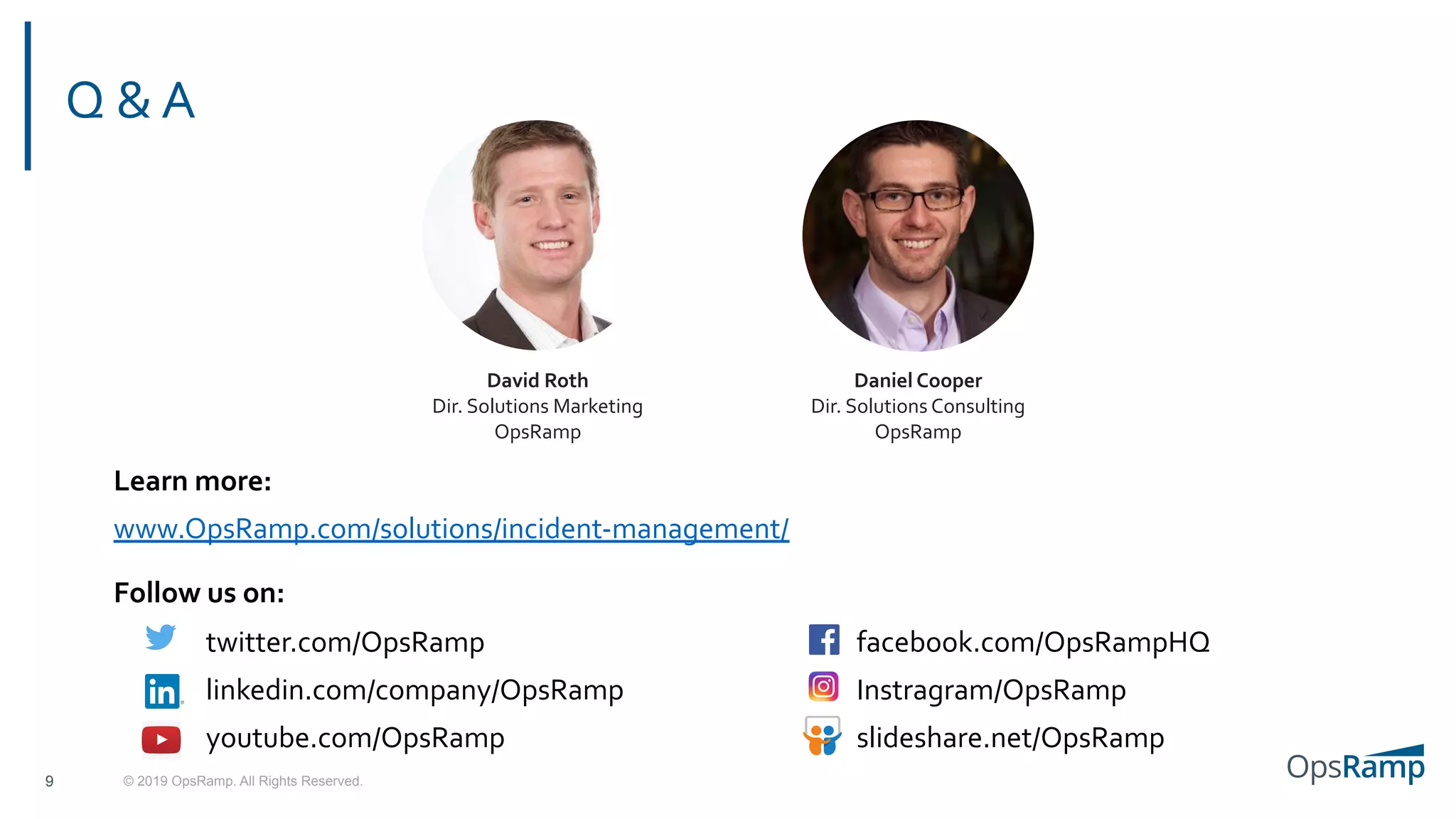 © 2019 OpsRamp. All Rights Reserved.
Q & A
9
Learn more:
www.OpsRamp.com/solutions/incident-management/
Follow us on:
twitter.com/OpsRamp
linkedin.com/company/OpsRamp
youtube.com/OpsRamp
facebook.com/OpsRampHQ
Instragram/OpsRamp
slideshare.net/OpsRamp
David Roth
Dir. Solutions Marketing
OpsRamp
Daniel Cooper
Dir. Solutions Consulting
OpsRamp
 