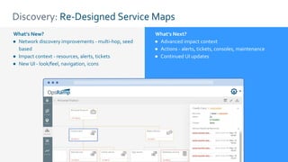 Discovery: Re-Designed Service Maps
What’s New?
● Network discovery improvements - multi-hop, seed
based
● Impact context - resources, alerts, tickets
● New UI - look/feel, navigation, icons
What’s Next?
● Advanced impact context
● Actions - alerts, tickets, consoles, maintenance
● Continued UI updates
 
