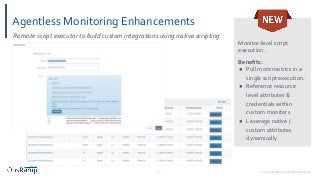 © 2020 OpsRamp. All Rights Reserved.13
Agentless Monitoring Enhancements
Monitor-level script
execution.
Beneﬁts:
● Pull more metrics in a
single script execution.
● Reference resource
level attributes &
credentials within
custom monitors
● Leverage native /
custom attributes
dynamically
Remote script executor to build custom integrations using native scripting
 