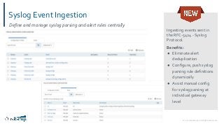 © 2020 OpsRamp. All Rights Reserved.18
Syslog Event Ingestion
Ingesting events sent in
the RFC-5424 - Syslog
Protocol.
Beneﬁts:
● Eliminate alert
deduplication
● Conﬁgure, push syslog
parsing rule deﬁnitions
dynamically
● Avoid manual conﬁg
for syslog parsing at
individual gateway
level
Deﬁne and manage syslog parsing and alert rules centrally
 