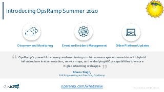 © 2020 OpsRamp. All Rights Reserved.
Introducing OpsRamp Summer 2020
opsramp.com/whatsnew
OpsRamp's powerful discovery and monitoring combines user experience metrics with hybrid
infrastructure instrumentation, service maps, and underlying AIOps capabilities to ensure
high-performing web apps.“
”Bhanu Singh,
SVP Engineering and DevOps, OpsRamp
Discovery and Monitoring Event and Incident Management Other Platform Updates
 