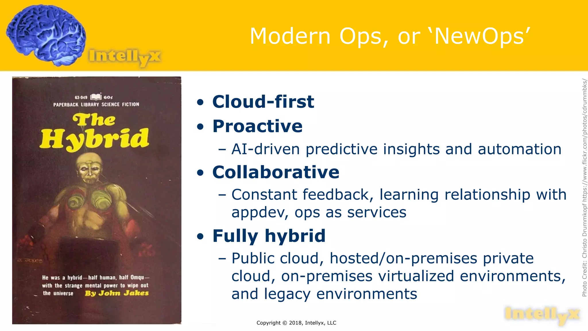 Modern Ops, or ‘NewOps’
• Cloud-first
• Proactive
– AI-driven predictive insights and automation
• Collaborative
– Constant feedback, learning relationship with
appdev, ops as services
• Fully hybrid
– Public cloud, hosted/on-premises private
cloud, on-premises virtualized environments,
and legacy environments
Copyright © 2018, Intellyx, LLC
PhotoCredit:ChristoDrummkopfhttps://www.flickr.com/photos/cdrummbks/
 