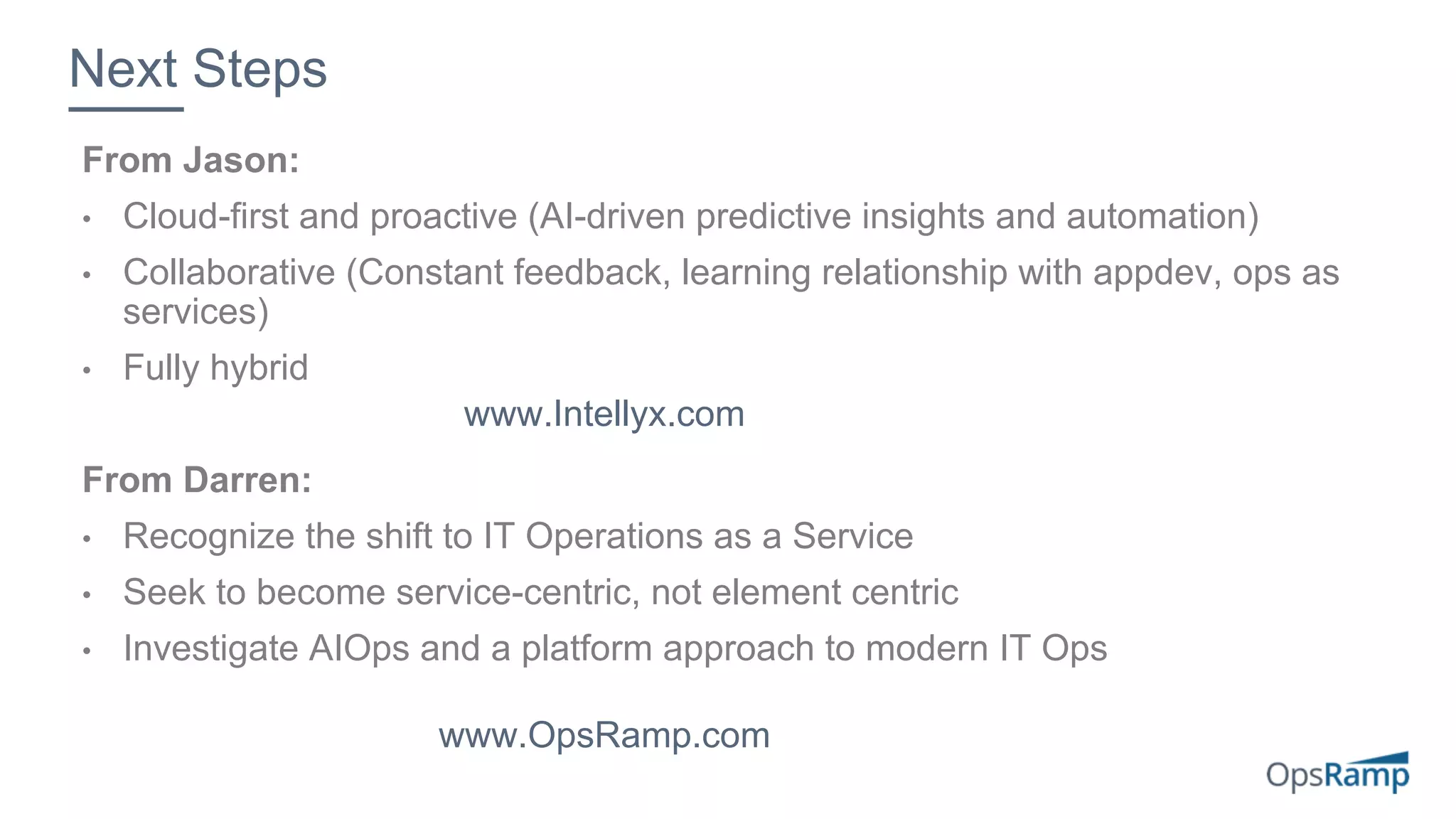 From Jason:
• Cloud-first and proactive (AI-driven predictive insights and automation)
• Collaborative (Constant feedback, learning relationship with appdev, ops as
services)
• Fully hybrid
From Darren:
• Recognize the shift to IT Operations as a Service
• Seek to become service-centric, not element centric
• Investigate AIOps and a platform approach to modern IT Ops
Next Steps
www.OpsRamp.com
www.Intellyx.com
 