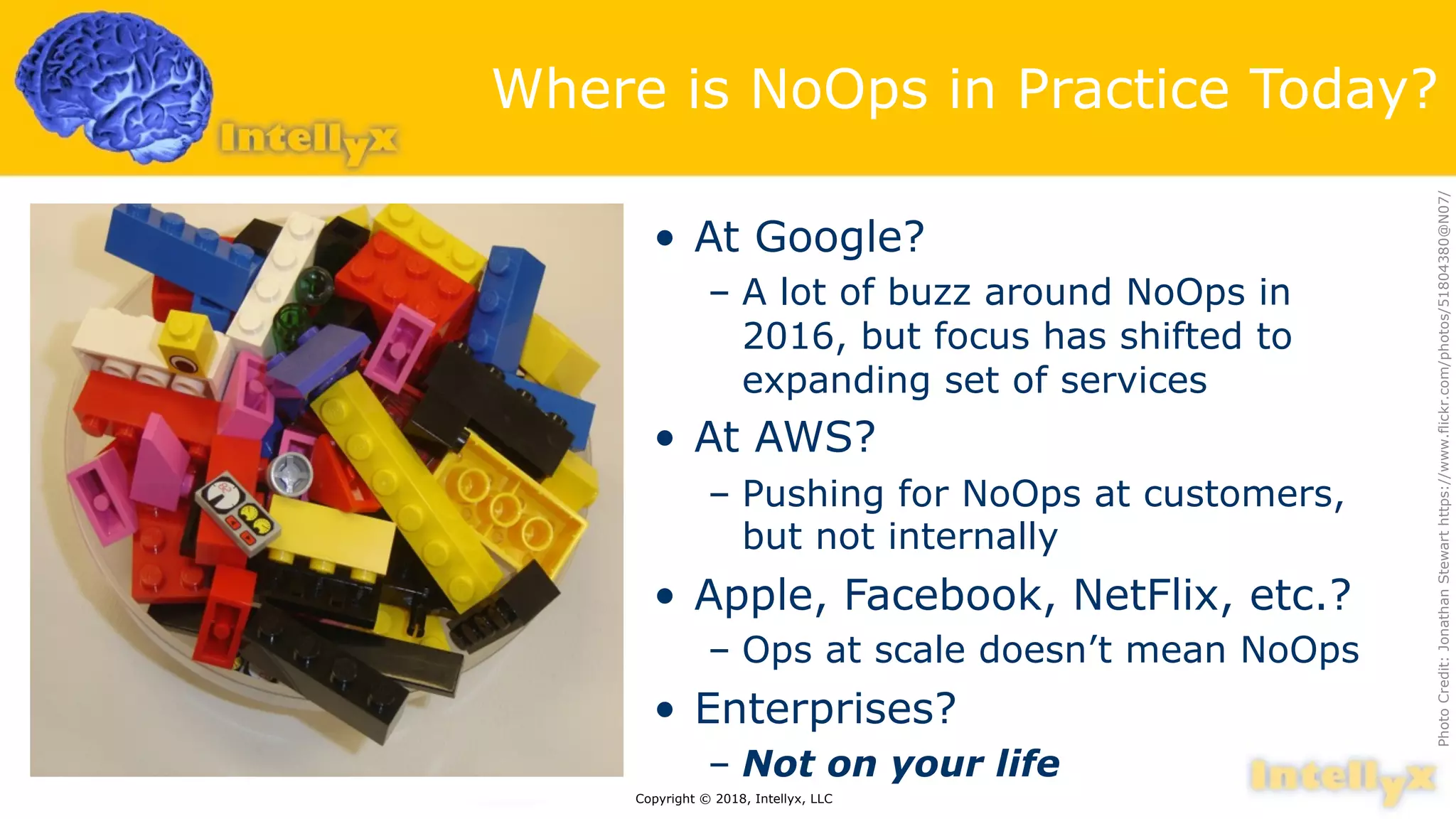 Where is NoOps in Practice Today?
• At Google?
– A lot of buzz around NoOps in
2016, but focus has shifted to
expanding set of services
• At AWS?
– Pushing for NoOps at customers,
but not internally
• Apple, Facebook, NetFlix, etc.?
– Ops at scale doesn’t mean NoOps
• Enterprises?
– Not on your life
Copyright © 2018, Intellyx, LLC
PhotoCredit:JonathanStewarthttps://www.flickr.com/photos/51804380@N07/
 