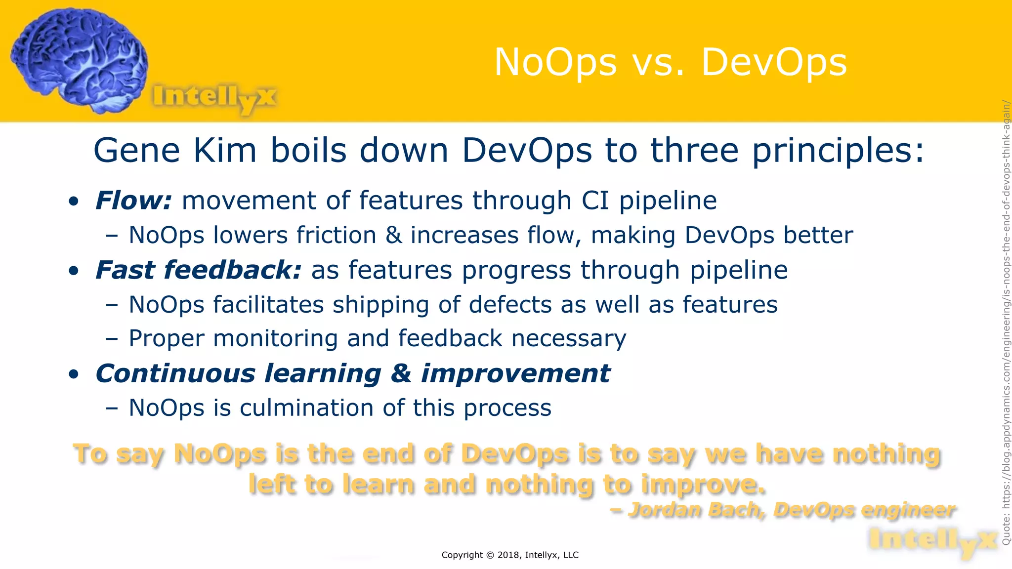 NoOps vs. DevOps
Gene Kim boils down DevOps to three principles:
• Flow: movement of features through CI pipeline
– NoOps lowers friction & increases flow, making DevOps better
• Fast feedback: as features progress through pipeline
– NoOps facilitates shipping of defects as well as features
– Proper monitoring and feedback necessary
• Continuous learning & improvement
– NoOps is culmination of this process
Copyright © 2018, Intellyx, LLC
To say NoOps is the end of DevOps is to say we have nothing
left to learn and nothing to improve.
– Jordan Bach, DevOps engineer
Quote:https://blog.appdynamics.com/engineering/is-noops-the-end-of-devops-think-again/
 