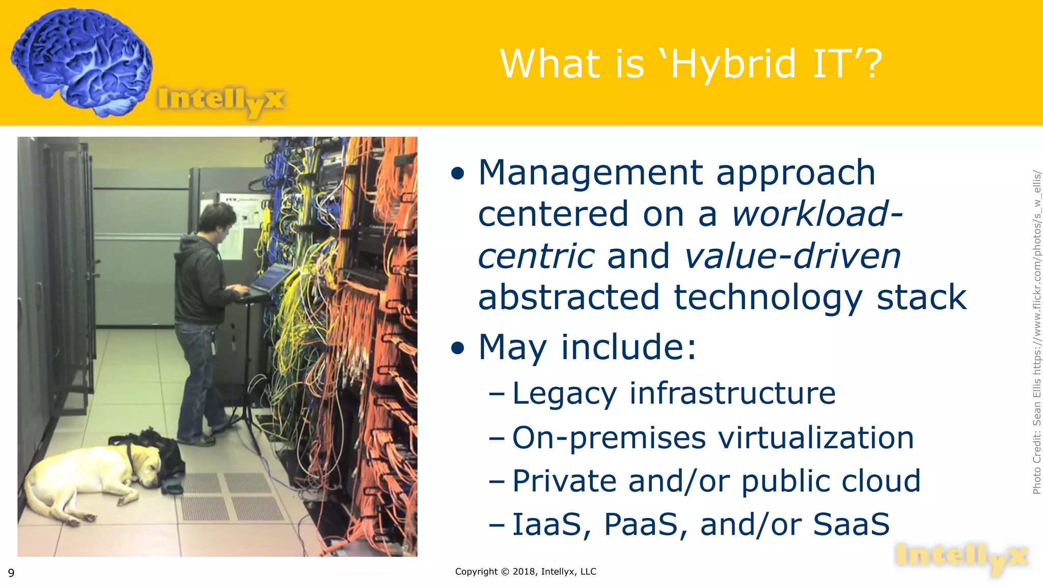 What is ‘Hybrid IT’?
• Management approach
centered on a workload-
centric and value-driven
abstracted technology stack
• May include:
– Legacy infrastructure
– On-premises virtualization
– Private and/or public cloud
– IaaS, PaaS, and/or SaaS
Copyright © 2018, Intellyx, LLC9
PhotoCredit:SeanEllishttps://www.flickr.com/photos/s_w_ellis/
 