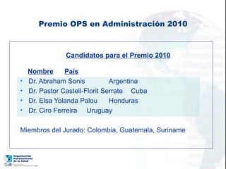 Premio OPS en Administración 2010



                Candidatos para el Premio 2010

    Nombre      País
•   Dr. Abraham Sonis           Argentina
•   Dr. Pastor Castell-Florit Serrate Cuba
•   Dr. Elsa Yolanda Palou      Honduras
•   Dr. Ciro Ferreira Uruguay

Miembros del Jurado: Colombia, Guatemala, Suriname
 