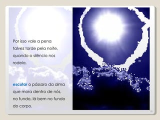 Por isso vale a pena
talvez tarde pela noite,
quando o silêncio nos
rodeia,




escutar o pássaro da alma
que mora dentro de nós,
no fundo, lá bem no fundo
do corpo.
                            36
 