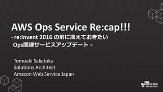 AWS	
  Ops	
  Service	
  Re:cap!!!
-­‐ re:Invent 2016	
  の前に抑えておきたい
Ops関連サービスアップデート -‐‑‒
Tomoaki Sakatoku
Solutions	
  Architect
Amazon	
  Web	
  Service	
  Japan
 