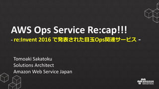 AWS	
  Ops	
  Service	
  Re:cap!!!
-­‐ re:Invent 2016	
  で発表された⽬目⽟玉Ops関連サービス -‐‑‒
Tomoaki Sakatoku
Solutions	
  Architect
Amazon	
  Web	
  Service	
  Japan
 