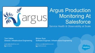 Argus Production
Monitoring At
Salesforce
Service Health & Observability at Scale
Tom Valine
Director, Infrastructure Engineering
tvaline@salesforce.com
in/tvaline
Bhinav Sura
Software Engineer, Infrastructure Engineering
bhinav.sura@salesforce.com
in/bhinavsura
 