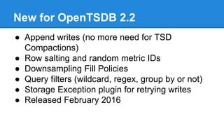 New for OpenTSDB 2.2
● Append writes (no more need for TSD
Compactions)
● Row salting and random metric IDs
● Downsampling Fill Policies
● Query filters (wildcard, regex, group by or not)
● Storage Exception plugin for retrying writes
● Released February 2016
 