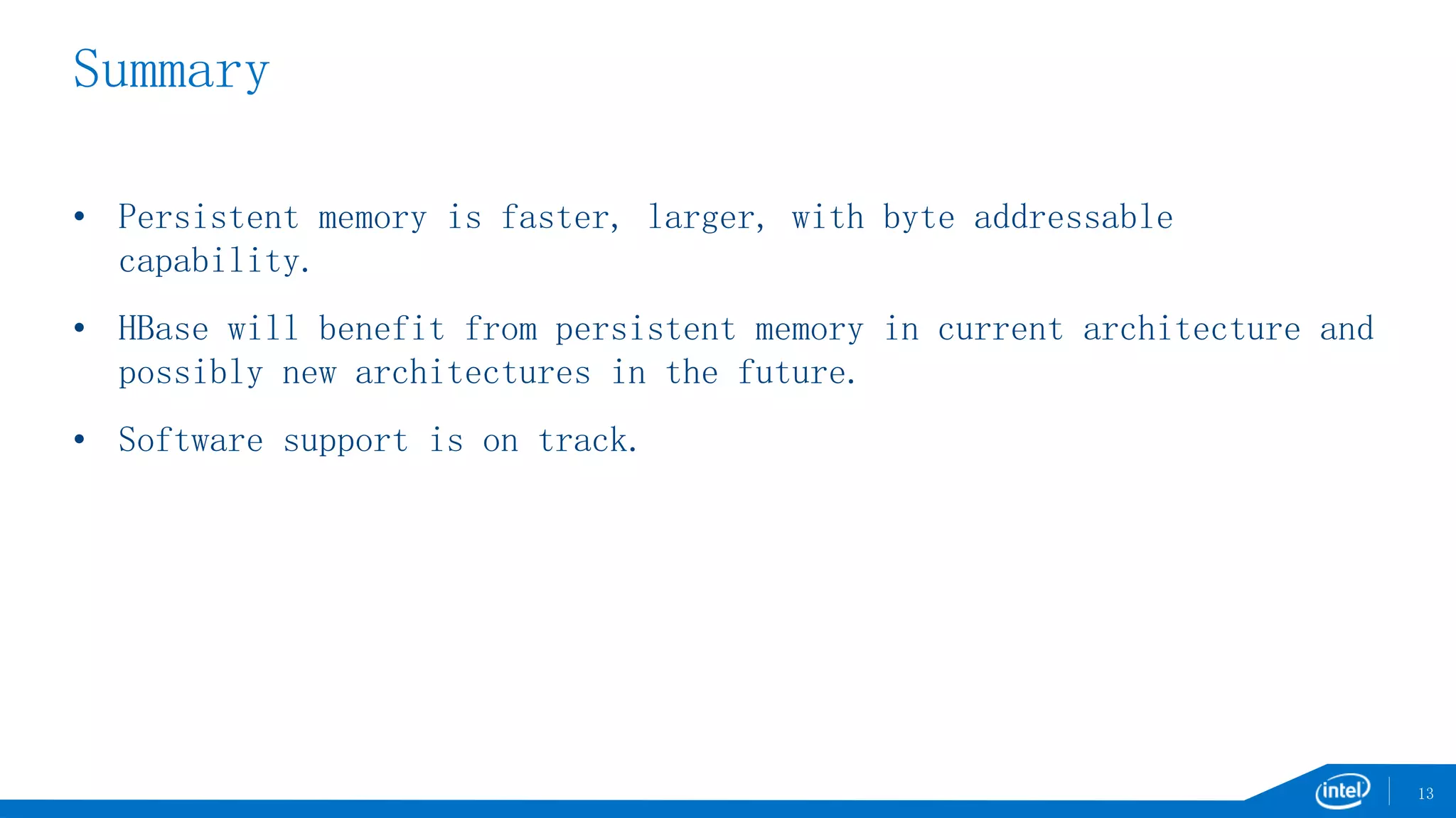 Summary
• Persistent memory is faster, larger, with byte addressable
capability.
• HBase will benefit from persistent memory in current architecture and
possibly new architectures in the future.
• Software support is on track.
13
 