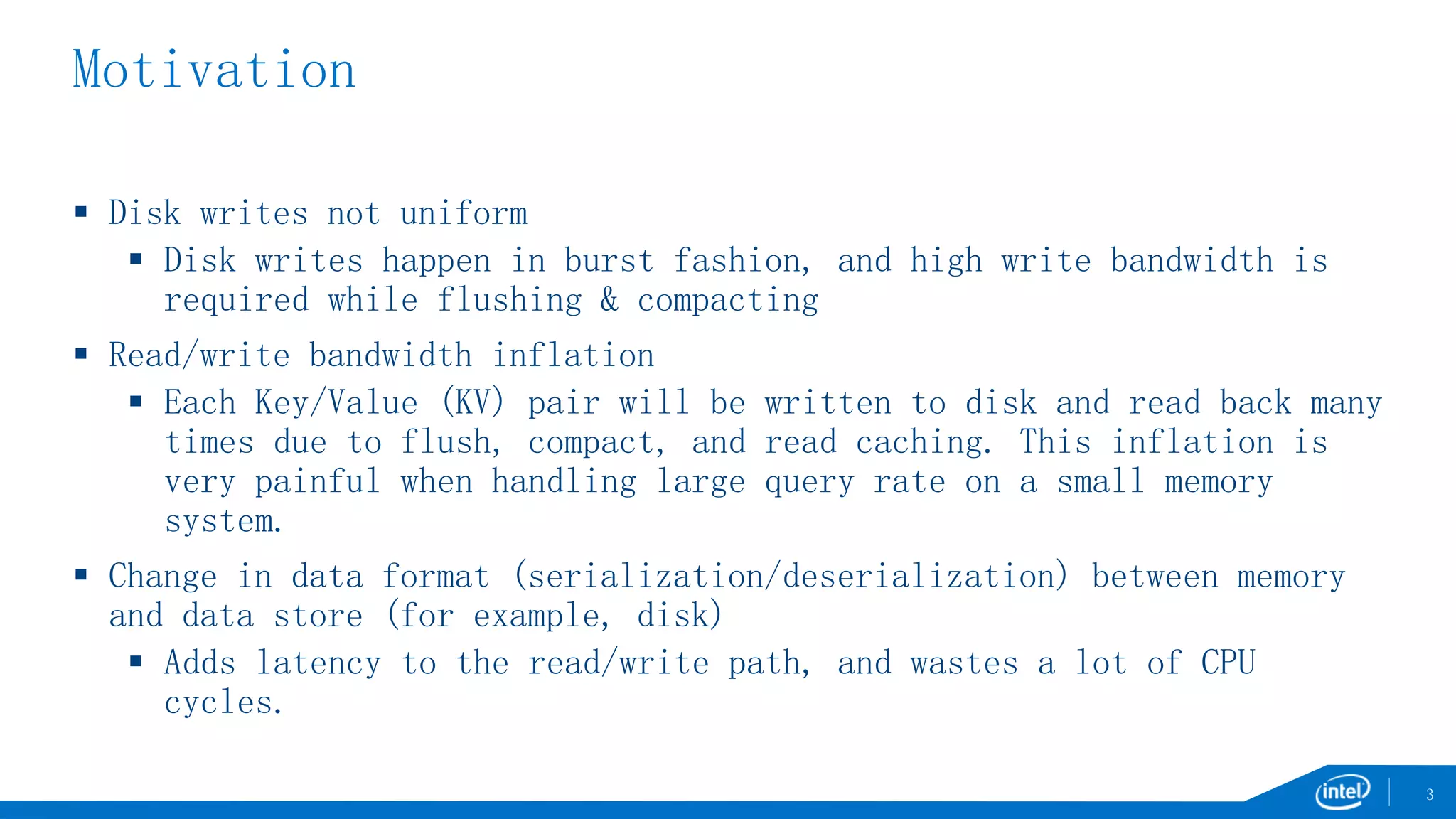 Motivation
 Disk writes not uniform
 Disk writes happen in burst fashion, and high write bandwidth is
required while flushing & compacting
 Read/write bandwidth inflation
 Each Key/Value (KV) pair will be written to disk and read back many
times due to flush, compact, and read caching. This inflation is
very painful when handling large query rate on a small memory
system.
 Change in data format (serialization/deserialization) between memory
and data store (for example, disk)
 Adds latency to the read/write path, and wastes a lot of CPU
cycles.
3
 