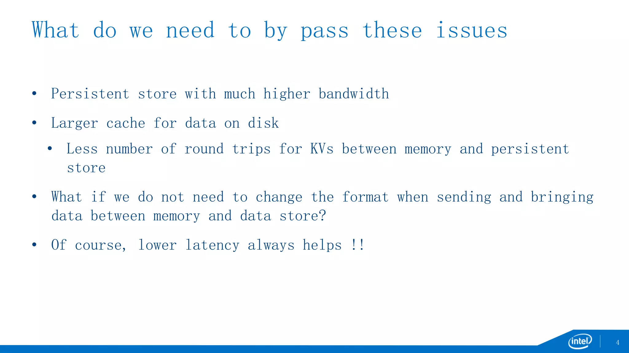 What do we need to by pass these issues
• Persistent store with much higher bandwidth
• Larger cache for data on disk
• Less number of round trips for KVs between memory and persistent
store
• What if we do not need to change the format when sending and bringing
data between memory and data store?
• Of course, lower latency always helps !!
4
 