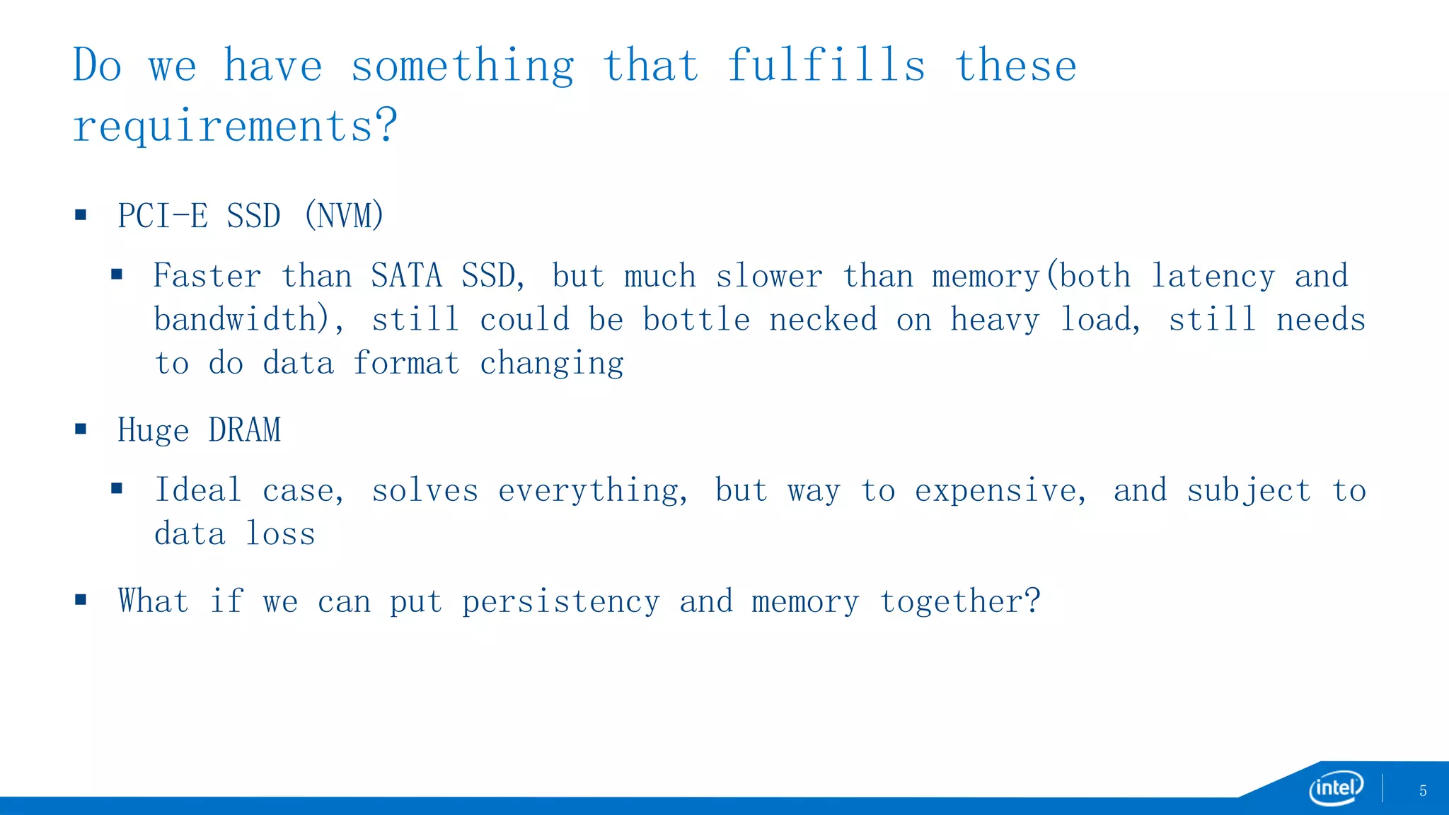 Do we have something that fulfills these
requirements?
 PCI-E SSD (NVM)
 Faster than SATA SSD, but much slower than memory(both latency and
bandwidth), still could be bottle necked on heavy load, still needs
to do data format changing
 Huge DRAM
 Ideal case, solves everything, but way to expensive, and subject to
data loss
 What if we can put persistency and memory together?
5
 