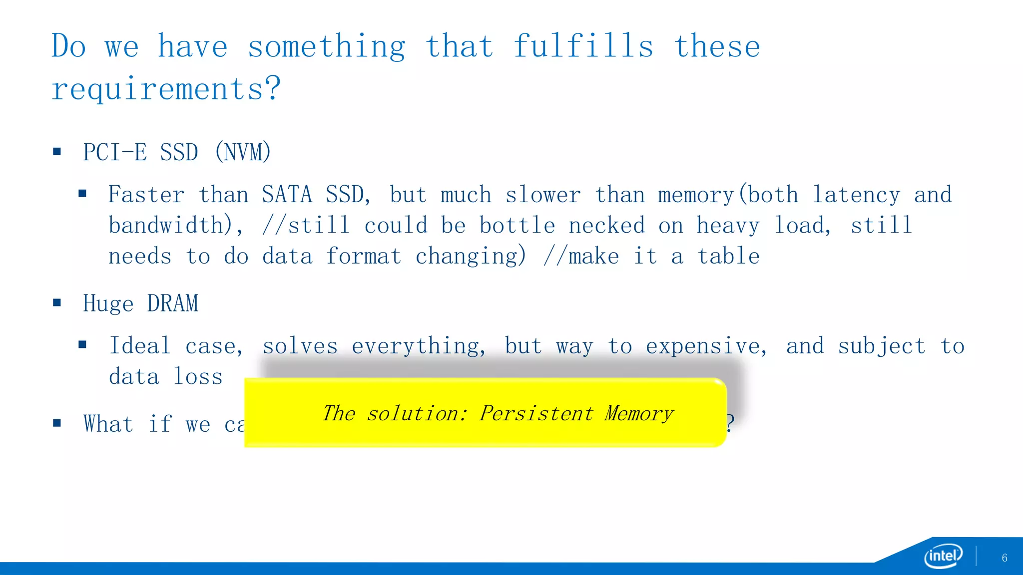 Do we have something that fulfills these
requirements?
 PCI-E SSD (NVM)
 Faster than SATA SSD, but much slower than memory(both latency and
bandwidth), //still could be bottle necked on heavy load, still
needs to do data format changing) //make it a table
 Huge DRAM
 Ideal case, solves everything, but way to expensive, and subject to
data loss
 What if we can put persistency and memory together?
6
The solution: Persistent Memory
 