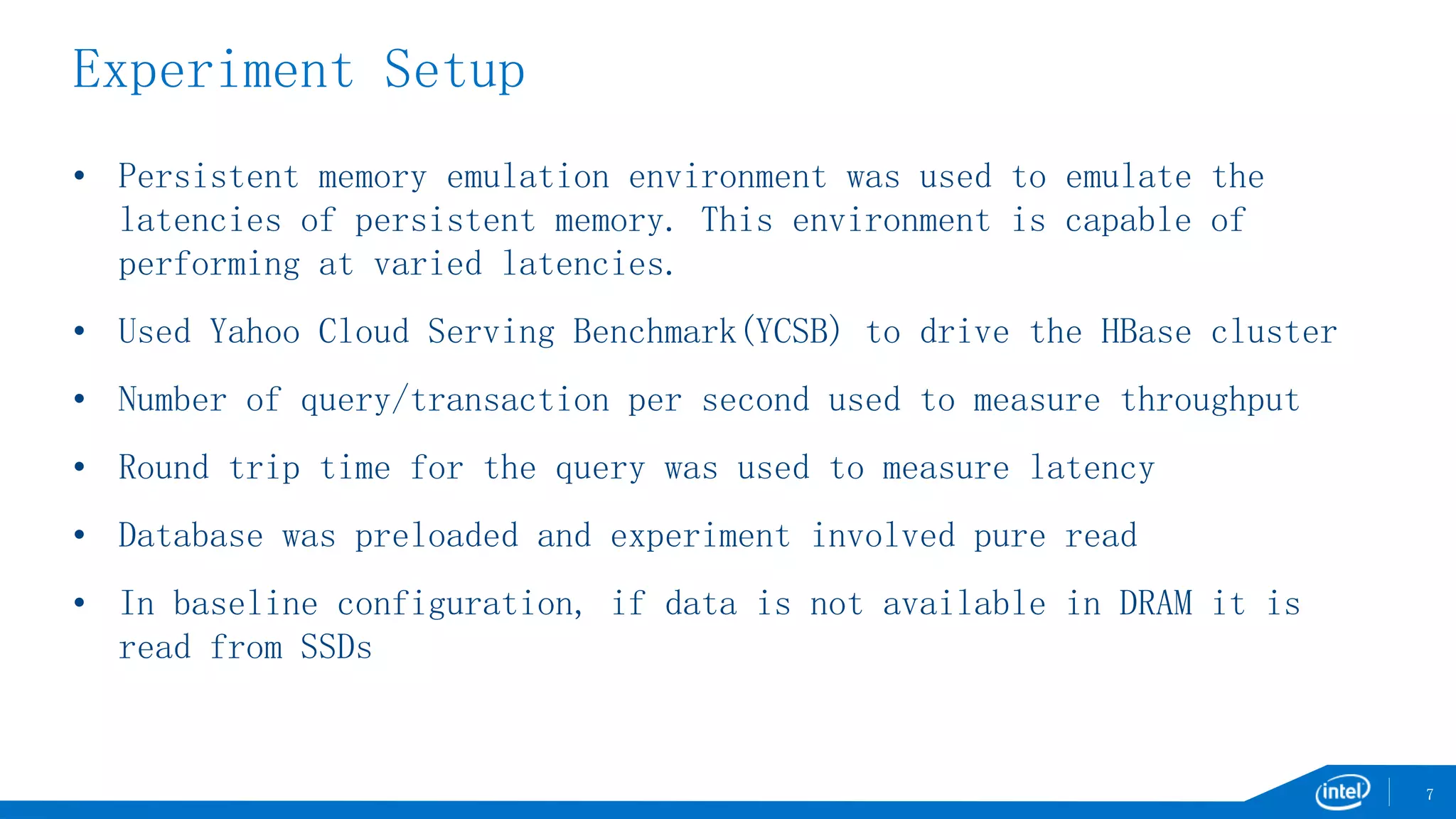 Experiment Setup
• Persistent memory emulation environment was used to emulate the
latencies of persistent memory. This environment is capable of
performing at varied latencies.
• Used Yahoo Cloud Serving Benchmark(YCSB) to drive the HBase cluster
• Number of query/transaction per second used to measure throughput
• Round trip time for the query was used to measure latency
• Database was preloaded and experiment involved pure read
• In baseline configuration, if data is not available in DRAM it is
read from SSDs
7
 