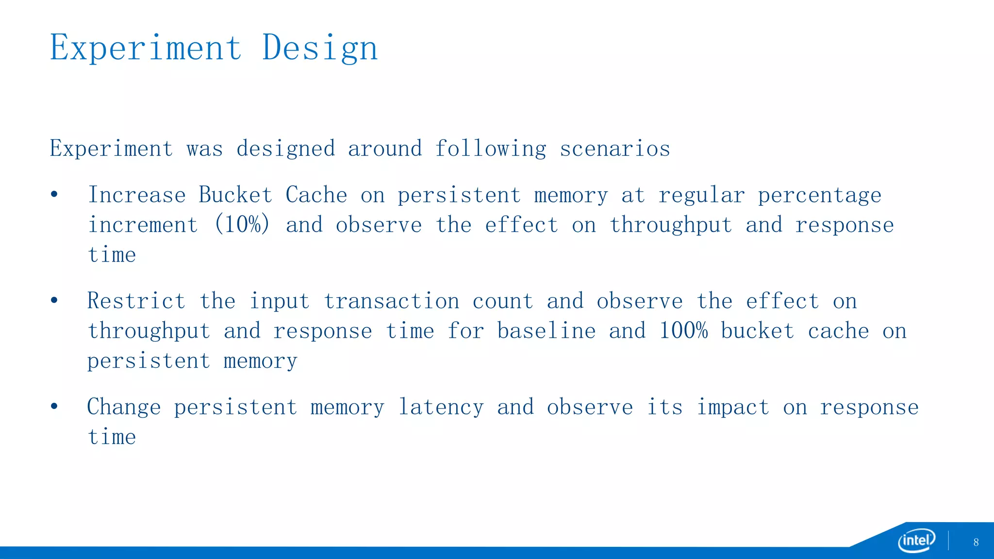 Experiment Design
Experiment was designed around following scenarios
• Increase Bucket Cache on persistent memory at regular percentage
increment (10%) and observe the effect on throughput and response
time
• Restrict the input transaction count and observe the effect on
throughput and response time for baseline and 100% bucket cache on
persistent memory
• Change persistent memory latency and observe its impact on response
time
8
 