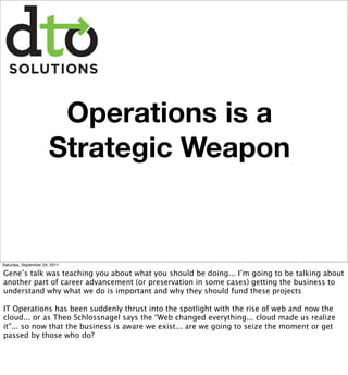 Operations is a
                       Strategic Weapon


Saturday, September 24, 2011

Gene’s talk was teaching you about what you should be doing... I’m going to be talking about
another part of career advancement (or preservation in some cases) getting the business to
understand why what we do is important and why they should fund these projects

IT Operations has been suddenly thrust into the spotlight with the rise of web and now the
cloud... or as Theo Schlossnagel says the “Web changed everything... cloud made us realize
it”... so now that the business is aware we exist... are we going to seize the moment or get
passed by those who do?
 