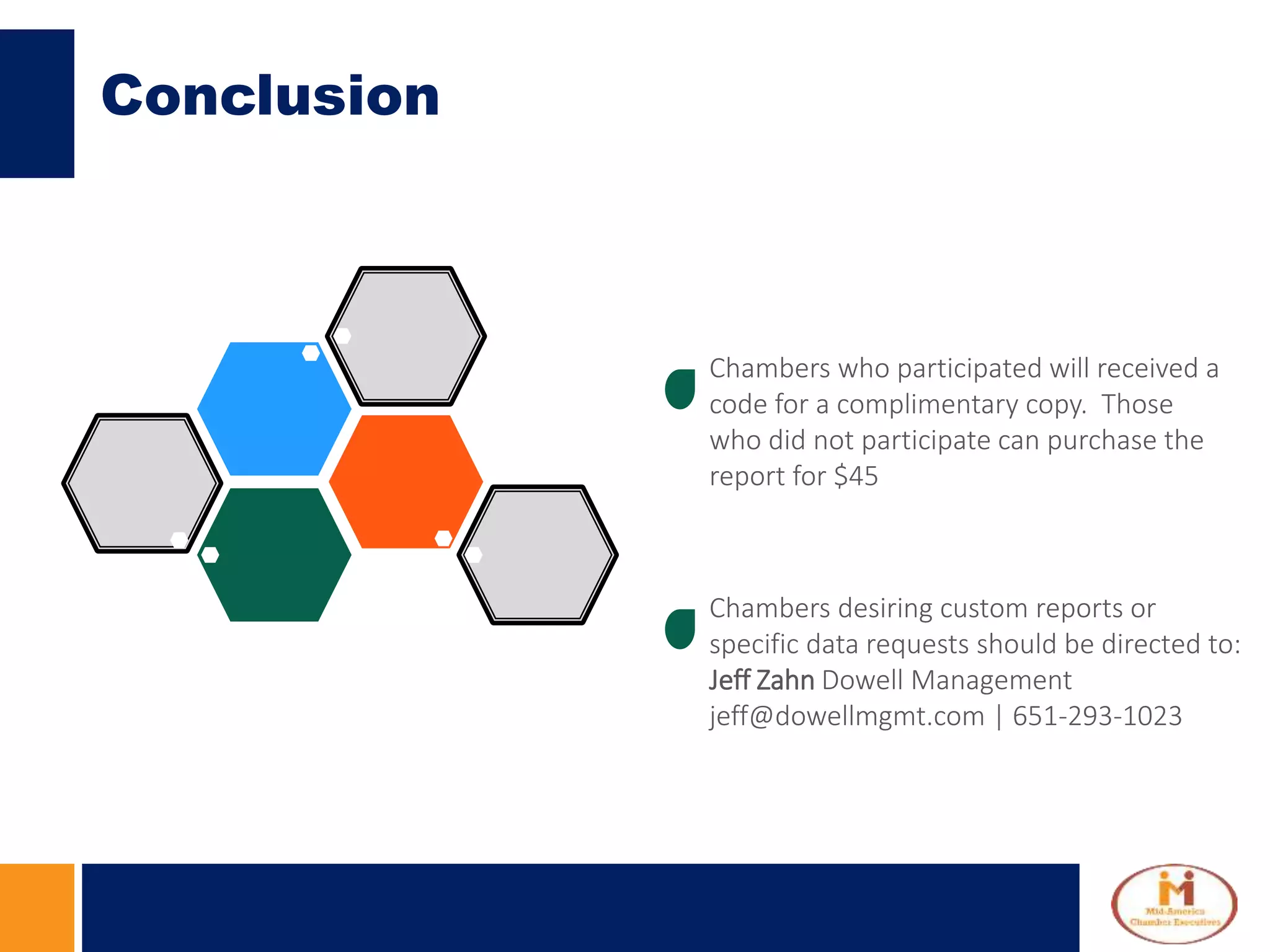Conclusion
Chambers who participated will received a
code for a complimentary copy. Those
who did not participate can purchase the
report for $45
Chambers desiring custom reports or
specific data requests should be directed to:
Jeff Zahn Dowell Management
jeff@dowellmgmt.com | 651-293-1023
 