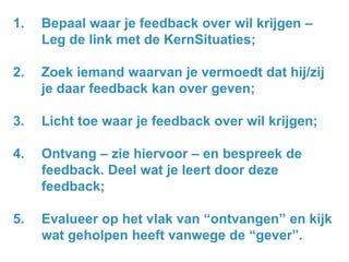 1.

Bepaal waar je feedback over wil krijgen –
Leg de link met de KernSituaties;

2.

Zoek iemand waarvan je vermoedt dat hij/zij
je daar feedback kan over geven;

3.

Licht toe waar je feedback over wil krijgen;

4.

Ontvang – zie hiervoor – en bespreek de
feedback. Deel wat je leert door deze
feedback;

5.

Evalueer op het vlak van “ontvangen” en kijk
wat geholpen heeft vanwege de “gever”.

 