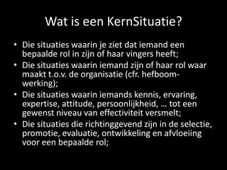 Wat is een KernSituatie?
• Die situaties waarin je ziet dat iemand een
bepaalde rol in zijn of haar vingers heeft;
• Die situaties waarin iemand zijn of haar rol waar
maakt t.o.v. de organisatie (cfr. hefboomwerking);
• Die situaties waarin iemands kennis, ervaring,
expertise, attitude, persoonlijkheid, … tot een
gewenst niveau van effectiviteit versmelt;
• Die situaties die richtinggevend zijn in de selectie,
promotie, evaluatie, ontwikkeling en afvloeiing
voor een bepaalde rol;

 