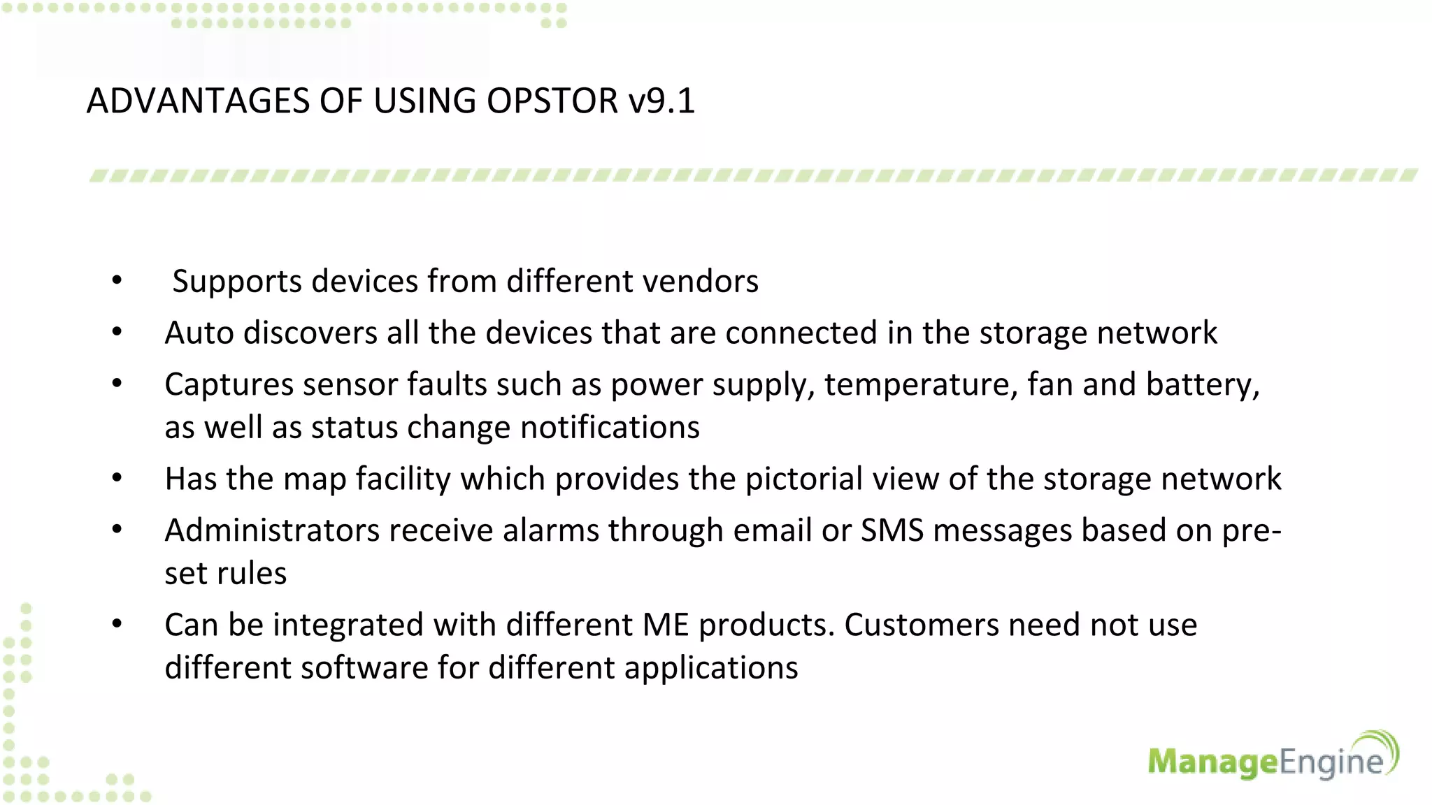 ADVANTAGES OF USING OPSTOR v9.1
• Supports devices from different vendors
• Auto discovers all the devices that are connected in the storage network
• Captures sensor faults such as power supply, temperature, fan and battery,
as well as status change notifications
• Has the map facility which provides the pictorial view of the storage network
• Administrators receive alarms through email or SMS messages based on pre-
set rules
• Can be integrated with different ME products. Customers need not use
different software for different applications
 