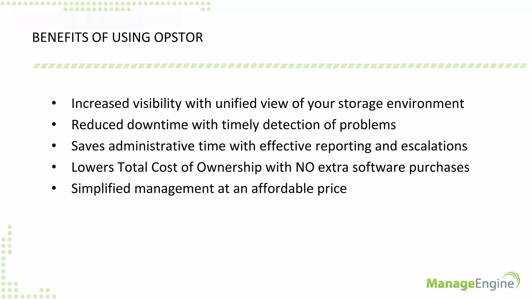 BENEFITS OF USING OPSTOR
• Increased visibility with unified view of your storage environment
• Reduced downtime with timely detection of problems
• Saves administrative time with effective reporting and escalations
• Lowers Total Cost of Ownership with NO extra software purchases
• Simplified management at an affordable price
 