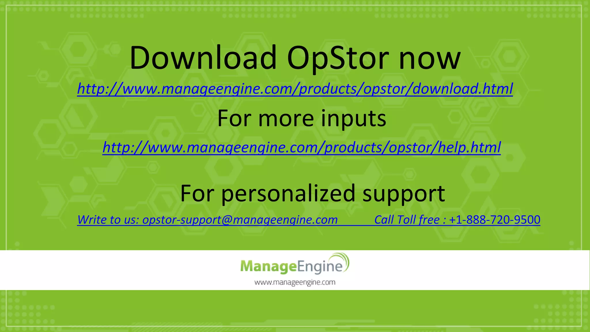 Download OpStor now
http://www.manageengine.com/products/opstor/download.html
For more inputs
http://www.manageengine.com/products/opstor/help.html
For personalized support
Write to us: opstor-support@manageengine.com Call Toll free : +1-888-720-9500
 