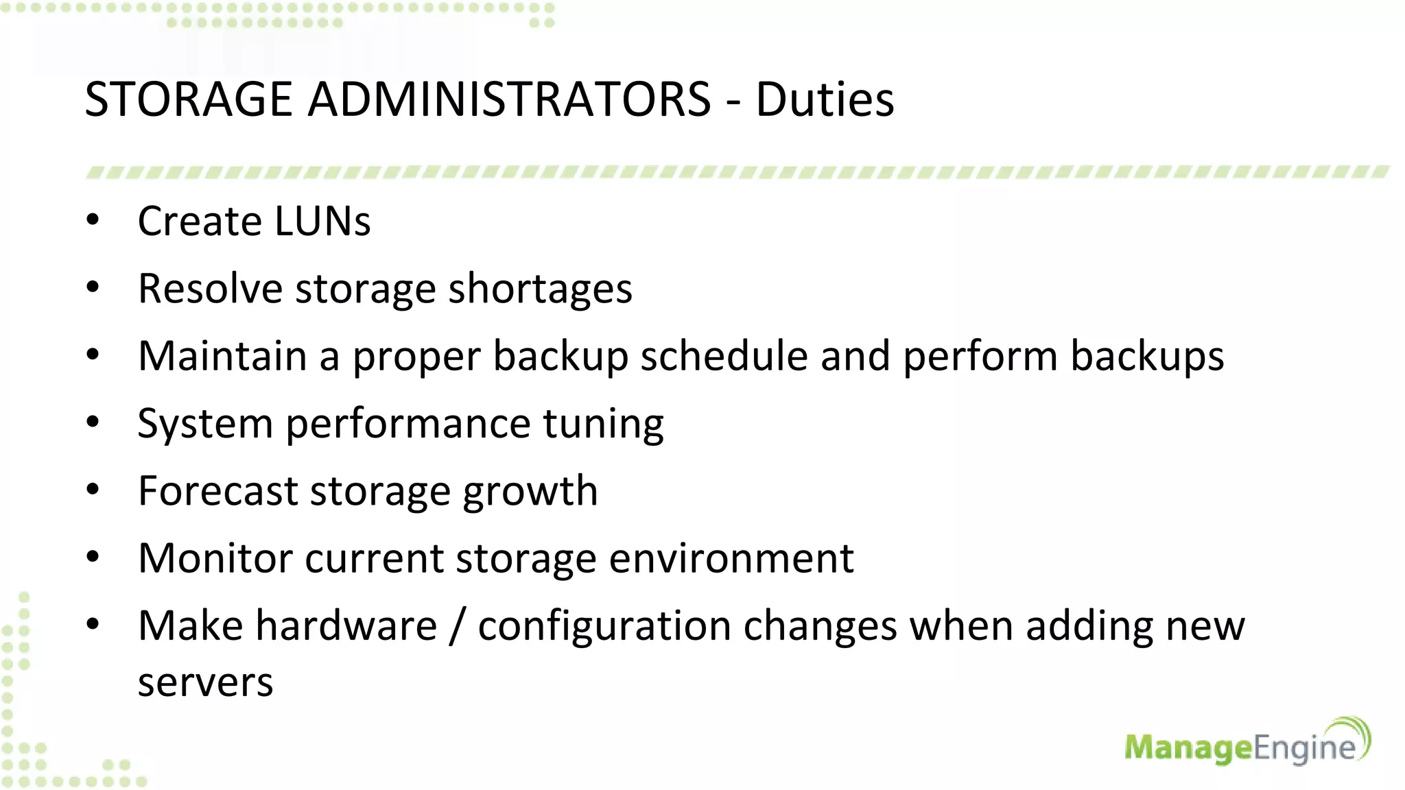 STORAGE ADMINISTRATORS - Duties
• Create LUNs
• Resolve storage shortages
• Maintain a proper backup schedule and perform backups
• System performance tuning
• Forecast storage growth
• Monitor current storage environment
• Make hardware / configuration changes when adding new
servers
 