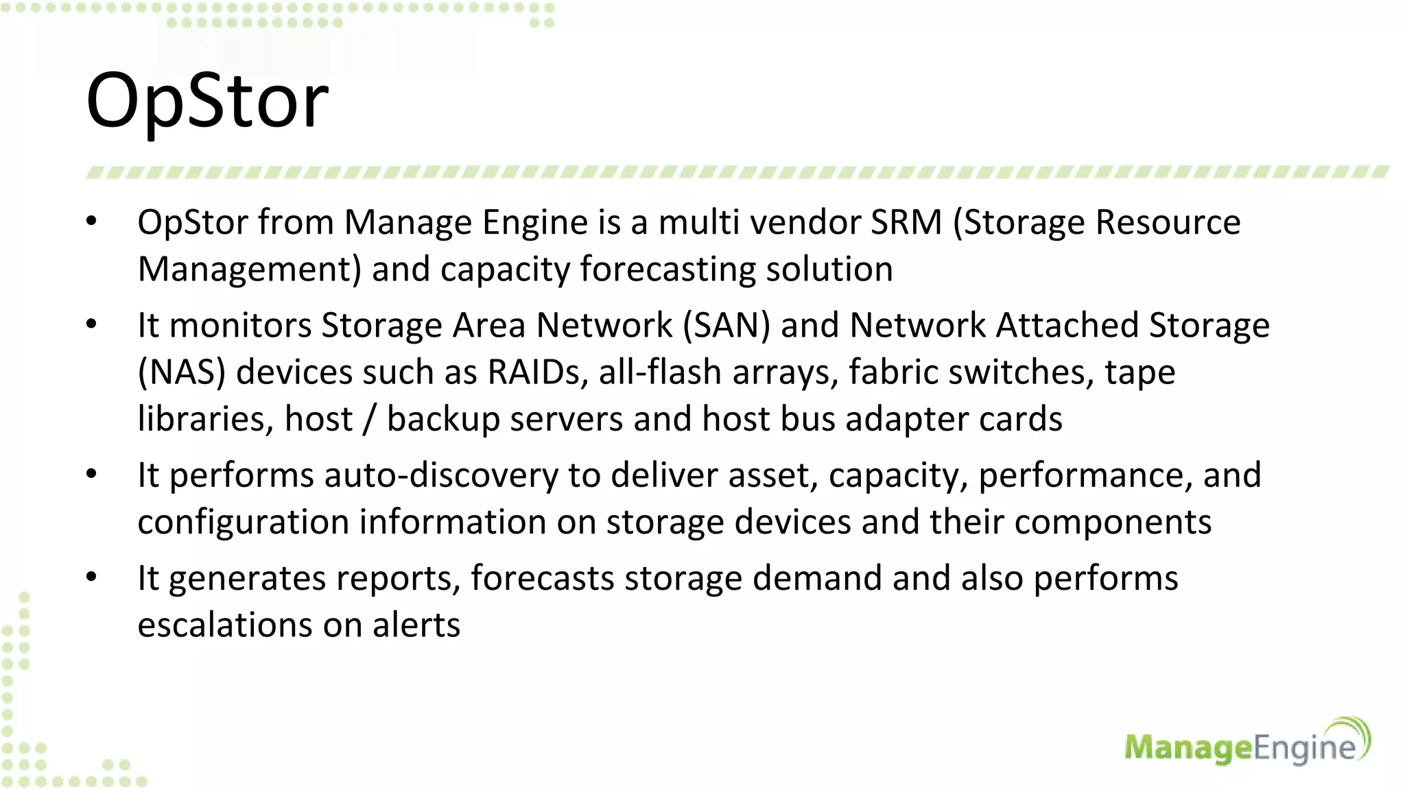 OpStor
• OpStor from Manage Engine is a multi vendor SRM (Storage Resource
Management) and capacity forecasting solution
• It monitors Storage Area Network (SAN) and Network Attached Storage
(NAS) devices such as RAIDs, all-flash arrays, fabric switches, tape
libraries, host / backup servers and host bus adapter cards
• It performs auto-discovery to deliver asset, capacity, performance, and
configuration information on storage devices and their components
• It generates reports, forecasts storage demand and also performs
escalations on alerts
 