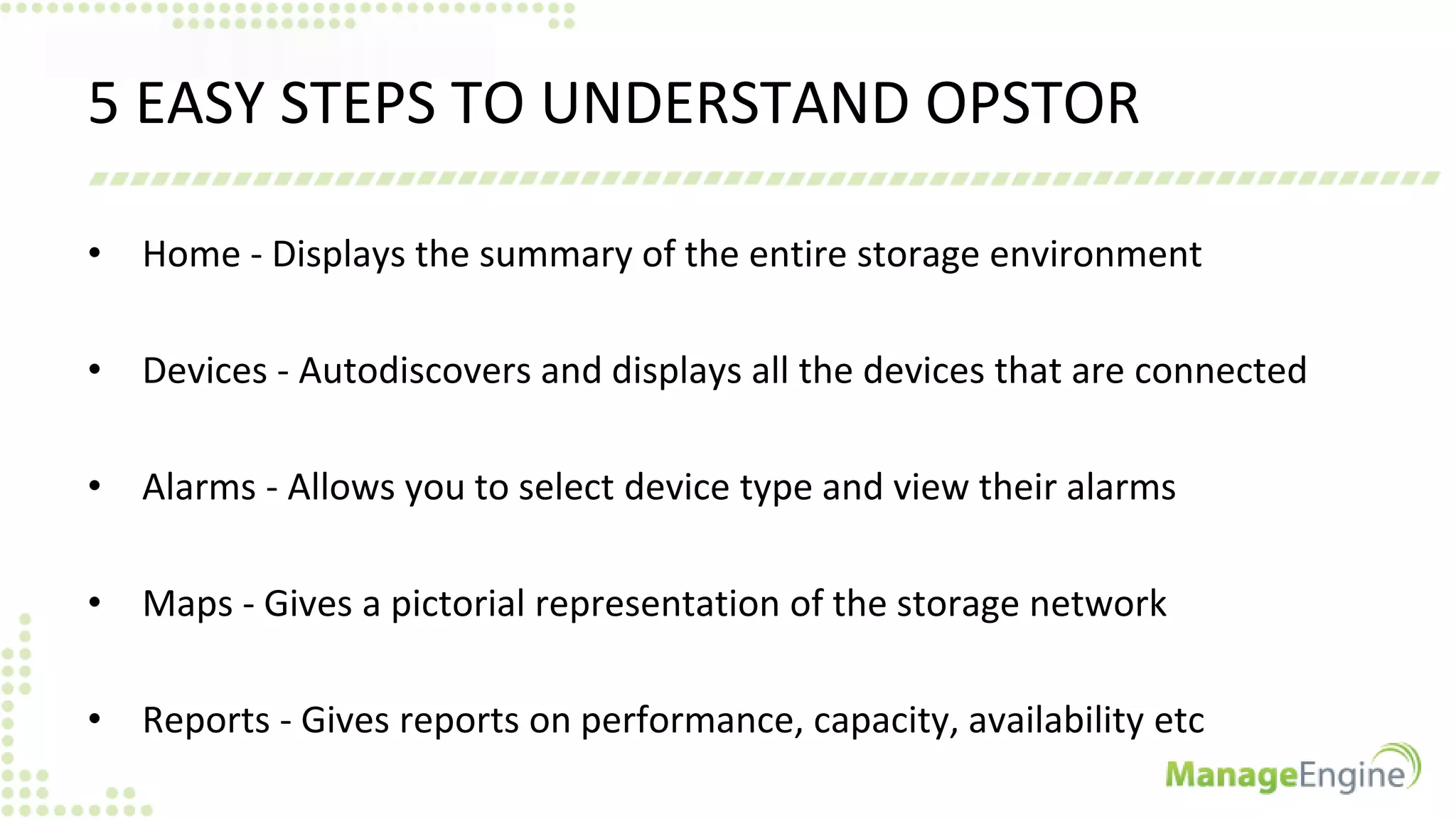 5 EASY STEPS TO UNDERSTAND OPSTOR
• Home - Displays the summary of the entire storage environment
• Devices - Autodiscovers and displays all the devices that are connected
• Alarms - Allows you to select device type and view their alarms
• Maps - Gives a pictorial representation of the storage network
• Reports - Gives reports on performance, capacity, availability etc
 