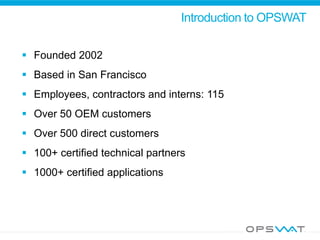 Introduction to OPSWAT
 Founded 2002
 Based in San Francisco
 Employees, contractors and interns: 115
 Over 50 OEM customers
 Over 500 direct customers
 100+ certified technical partners
 1000+ certified applications
 