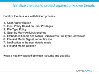 Sanitize the data to protect against unknown threats
Sanitize the data in a well defined process
1. User Authentication
2. Input Policy Based on User Privileges
3. File Type Policy
4. Scan by Many Antivirus engines
5. Embedded Object and Macro Removal via File Type Conversion
6. File and Media Signature Verification
7. Notification to the user data is ready
8. File and Media Deletion
Keep a healthy tradeoff between security and usability
 