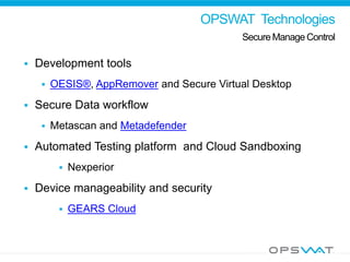 OPSWAT Technologies
Secure Manage Control
Company Development tools
 OESIS®, AppRemover and Secure Virtual Desktop
 Secure Data workflow
 Metascan and Metadefender
 Automated Testing platform and Cloud Sandboxing
 Nexperior
 Device manageability and security
 GEARS Cloud
 