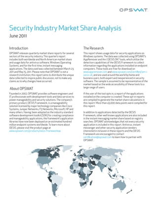 Security Industry Market Share Analysis
June 2011

Introduction                                                      The Research
OPSWAT releases quarterly market share reports for several        This report shows usage data for security applications on
sectors of the security industry. This quarter’s report           Windows systems. The data was collected using OPSWAT’s
includes both worldwide and North American market share           AppRemover and Am I OESIS OK? tools, which utilize the
and usage data for antivirus so ware, Windows Operating           detection capabilities of the OESIS Framework to collect
Systems, and for the ﬁrst time, instant messaging                 information regarding the applications installed on endpoint
applications. The data used was collected between March 23,       computers. These tools are free for download on
2011 and May 15, 2011. Please note that OPSWAT is not a           www.appremover.com and www.opswat.com/certified/am-i-
research institution; this report aims to distribute the unique   oesis-ok, and are used around the world by home and
data collected to inspire public discussion, not to make any      business users, both expert and inexperienced in security
claims as to why changes have occurred.                           so ware. The sample is assumed to be representative of the
                                                                  market based on the wide accessibility of these tools to a
                                                                  large range of users.
About OPSWAT
Founded in 2002, OPSWAT provides so ware engineers and            If the user of the tool opts in, a report of the applications
IT professionals with development tools and data services to      installed on the computer is created. These opt-in reports
power manageability and security solutions. The company’s         are compiled to generate the market share calculations in
primary product, OESIS Framework, is a manageability              this report. More than 43,000 data points were compiled for
solution licensed by major technology companies like Cisco        this report.
Systems, Juniper Networks, F5 Networks, Microso , HP and
many others. Having been adopted as the industry standard         In addition to applications detected by the OESIS
so ware development toolkit (SDK) for creating compliance         Framework, other well known applications are also included
and manageability applications, the framework’s application       in the instant messaging market share based on registry
libraries have now been deployed on an estimated hundred          searches. OPSWAT acknowledges that not every security
million endpoint systems worldwide. To learn more about           application is included in this report. Antivirus, instant
OESIS, please visit the product page at                           messenger and other security application vendors
www.opswat.com/products/oesis-frameworkae.                        interested in inclusion in these reports and the OESIS
                                                                  Framework are encouraged to contact
                                                                  certification@opswat.com to learn how to partner with
                                                                  OPSWAT.
 