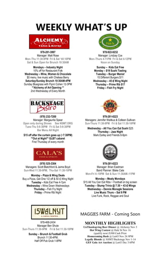 WEEKLY WHAT’S UP
978-281-3997
Manager: Matt Rose
Mon–Thu 11:30-9PM Fri & Sat ‘till 10PM
Sat & Sun Open for Brunch 10:30AM
Mondays – Industry Night
10% off for Restaurant Folk
Wednesday – Wine, Women & Chocolate
$5 menu, live music with Chelsea Berry
Saturday/Sunday Brunch 10:30AM-4PM
Sunday Bluegrass with Flynn Cohen 12-3PM
**Alchemy of Art Opening **
2nd Wednesday of Every Month
978-922-9232
Manager: Lindzay Cox
Mon–Thurs 4-11PM Fri & Sat 4-12PM
Noon on Sunday
Sunday – Kids Eat Free
Monday – $19 Sushi Tasting
Tuesday – Burger Mania!
15 Different Burgers $11
Wednesday – 45 ₵ Wing Night
Thursday – Prime Rib $17
Friday – Fish Fry Night
(978) 232-7200
Manager: Margaurita Spear
Open only during Shows See NSMT.ORG
Tues-Thu 5-8:30PM Fri & Sat 5-9:30PM
Bar Menu All Night
$15 off after the curtain goes up (~7:30PM)
**Out at Night** GLBT cabaret
First Thursday of every month
978-281-0223
Managers: Jennifer Waitkus & Colleen Sullivan
Sun-Thurs 11:30-9PM Fri & Sat 11:30-10PM
Wednesday – All You Can Eat Sushi $25
Thursday – Jazz Night
Mark Earley and Friends 6-9pm
(978) 525-3304
Managers: Scott Blatchford & Jaime Boyd
Sun-Wed 11:30-9PM; Thu-Sat 11:30-10PM
Monday – Pizza & Wing Deals
Buy a Pizza, Get One 1/2 off & 50 ₵ Wing Night
Tuesday – Kids Eat Free 4-7pm
Wednesday – Wine Down Wednesdays
Thursday – Fish Fry Night
Friday – Prime Rib Night
978-281-0223
Manager: Brian Eastman
Band Planner: Blake Cala
Mon-Fri 4–10PM Sat & Sun 11:30AM–11PM
Monday – Meaty Mondays
$15 All You Can Eat Ribs ~ Football on big screen
Tuesday – Stump Trivia @ 7:30 ~ 43 ₵ Wings
Wednesday – Dennis Monagle Sessions
Live Music Thurs – Sat 9 PM
Live Funk, Rock, Reggae and Soul
MAGGIES FARM - Coming Soon
978-468-2434
Manager Ben Shute
Sun-Thurs 11:30-9PM Fri & Sat 11:30-10PM
Sunday – Brunch & Football Grub
Brunch 11:30-4PM,
Half Off Pub Grub 1-8PM
MONTHLY HIGHLIGHTS
UnThanksgving Beer Dinner @ Alchemy Nov 3
Hot Wing Contest @ Hale St Nov 16
(qualify now) $300 Cash Prize
Homecoming Bash @ Lat43 Nov 26 9PM
Legally Blonde @ NSMT/Backstage Nov 1-14
GEF Gala Art Auction @ Lat43 Dec 3 6PM
 