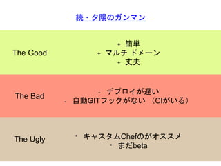 The Good
続・夕陽のガンマン
+ 簡単
+ マルチ ドメーン
+ 丈夫
The Ugly
The Bad
- デプロイが遅い
- 自動GITフックがない （CIがいる）
* キャスタムChefのがオススメ
* まだbeta
 