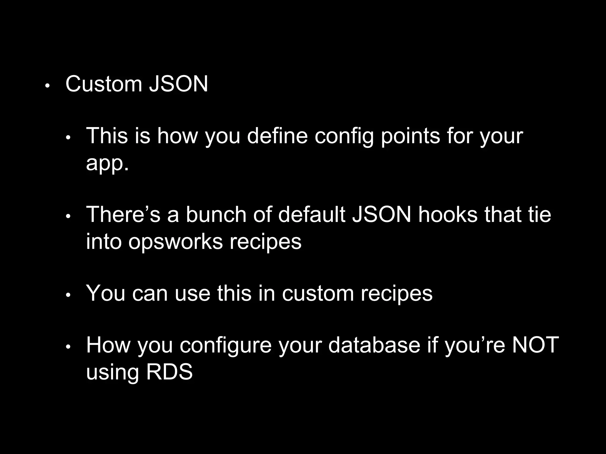 • Custom JSON 
• This is how you define config points for your 
app. 
• There’s a bunch of default JSON hooks that tie 
into opsworks recipes 
• You can use this in custom recipes 
• How you configure your database if you’re NOT 
using RDS 
 