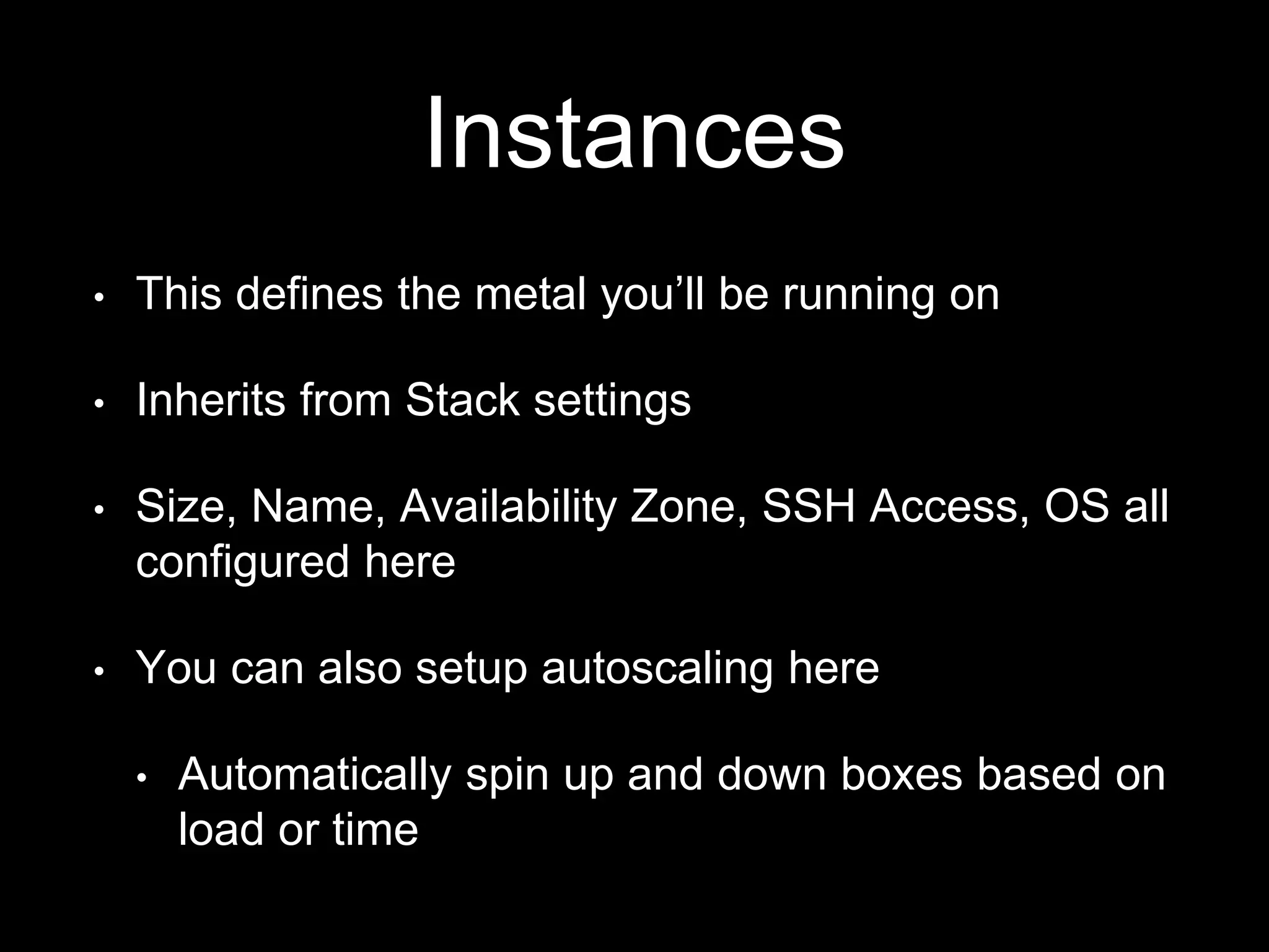 Instances 
• This defines the metal you’ll be running on 
• Inherits from Stack settings 
• Size, Name, Availability Zone, SSH Access, OS all 
configured here 
• You can also setup autoscaling here 
• Automatically spin up and down boxes based on 
load or time 
 