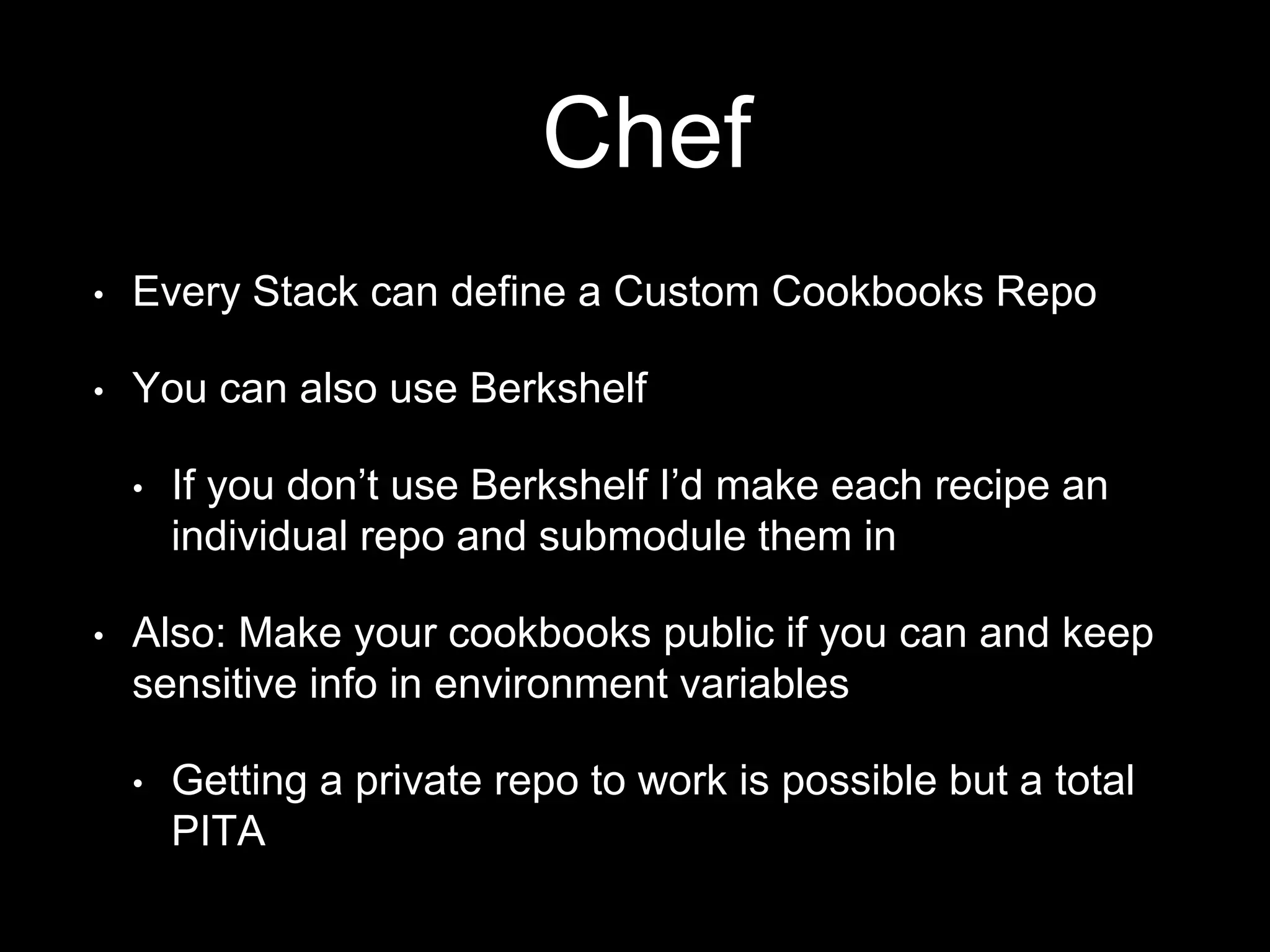 Chef 
• Every Stack can define a Custom Cookbooks Repo 
• You can also use Berkshelf 
• If you don’t use Berkshelf I’d make each recipe an 
individual repo and submodule them in 
• Also: Make your cookbooks public if you can and keep 
sensitive info in environment variables 
• Getting a private repo to work is possible but a total 
PITA 
 