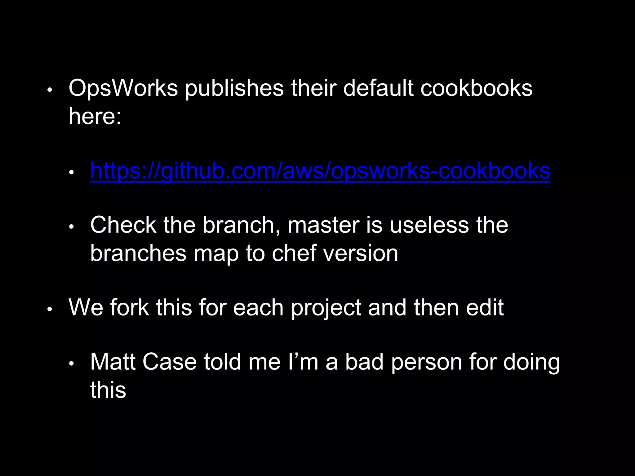 • OpsWorks publishes their default cookbooks 
here: 
• https://github.com/aws/opsworks-cookbooks 
• Check the branch, master is useless the 
branches map to chef version 
• We fork this for each project and then edit 
• Matt Case told me I’m a bad person for doing 
this 
 