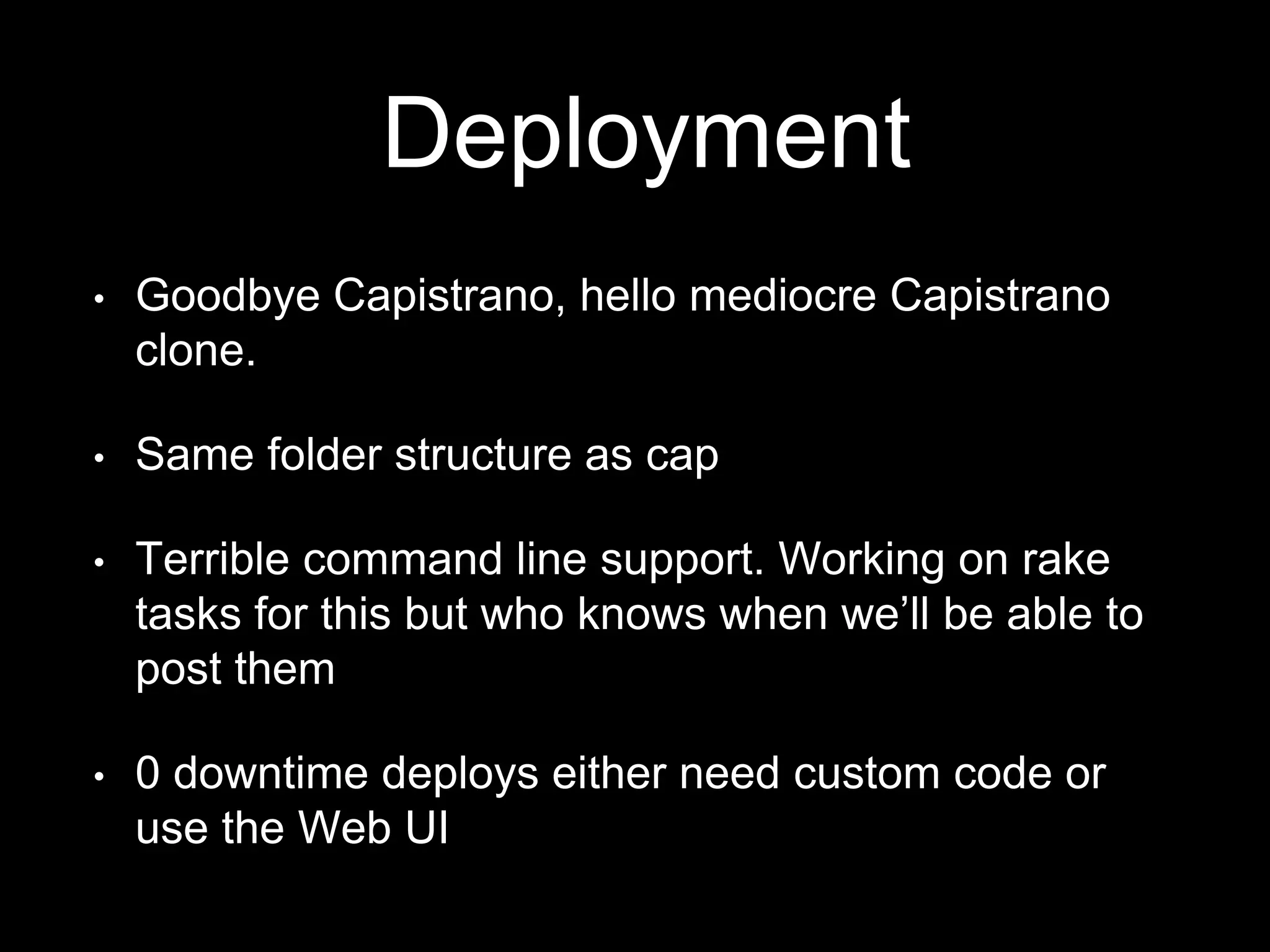 Deployment 
• Goodbye Capistrano, hello mediocre Capistrano 
clone. 
• Same folder structure as cap 
• Terrible command line support. Working on rake 
tasks for this but who knows when we’ll be able to 
post them 
• 0 downtime deploys either need custom code or 
use the Web UI 
 
