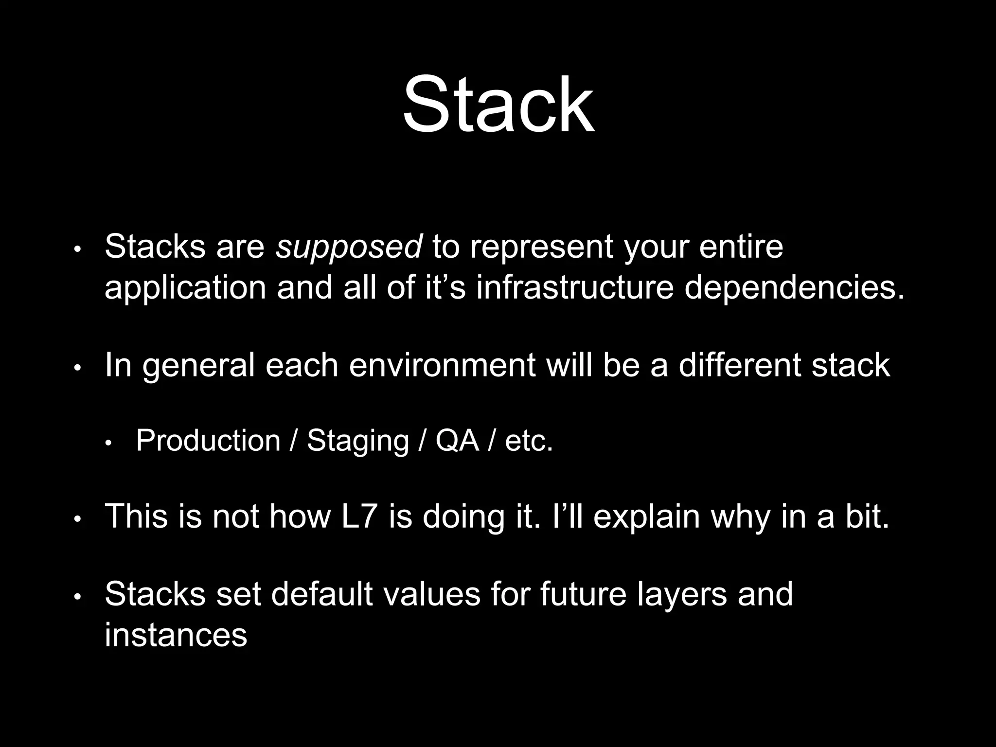 Stack 
• Stacks are supposed to represent your entire 
application and all of it’s infrastructure dependencies. 
• In general each environment will be a different stack 
• Production / Staging / QA / etc. 
• This is not how L7 is doing it. I’ll explain why in a bit. 
• Stacks set default values for future layers and 
instances 
 