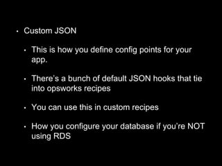 • Custom JSON 
• This is how you define config points for your 
app. 
• There’s a bunch of default JSON hooks that tie 
into opsworks recipes 
• You can use this in custom recipes 
• How you configure your database if you’re NOT 
using RDS 
 
