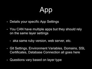 App 
• Details your specific App Settings 
• You CAN have multiple apps but they should rely 
on the same layer settings 
• aka same ruby version, web server, etc. 
• Git Settings, Environment Variables, Domains, SSL 
Certificates, Database Connection all goes here 
• Questions vary based on layer type 
 