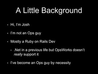 A Little Background 
• Hi, I’m Josh 
• I’m not an Ops guy 
• Mostly a Ruby on Rails Dev 
• .Net in a previous life but OpsWorks doesn’t 
really support it 
• I’ve become an Ops guy by necessity 
 